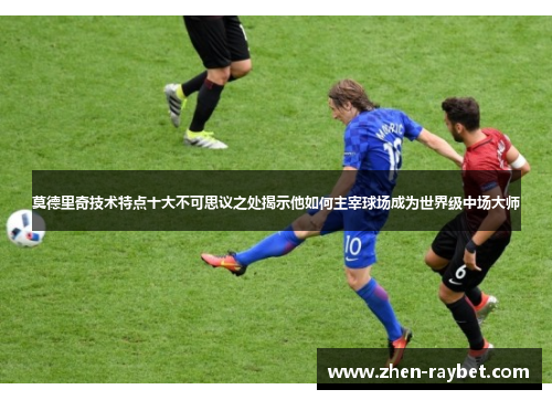 莫德里奇技术特点十大不可思议之处揭示他如何主宰球场成为世界级中场大师