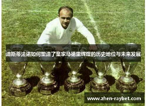 迪斯蒂法诺如何塑造了皇家马德里辉煌的历史地位与未来发展