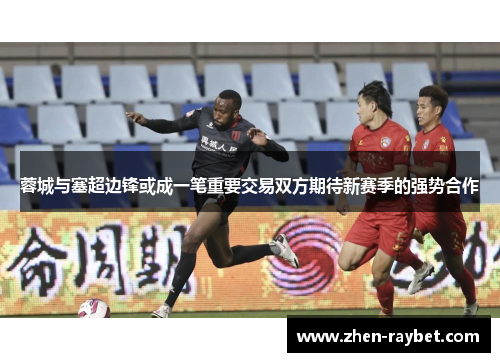 蓉城与塞超边锋或成一笔重要交易双方期待新赛季的强势合作 蓉城与塞超边锋或成一笔重要交易双方期待新赛季的强势合作