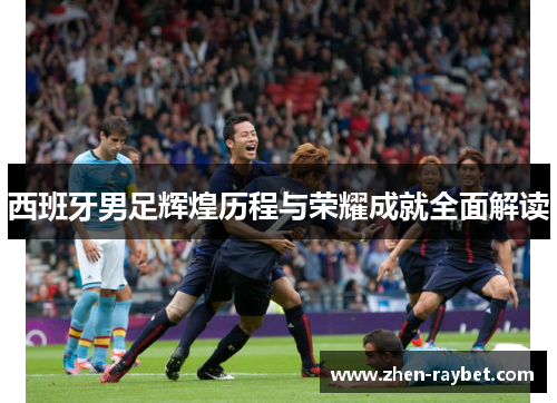 西班牙男足辉煌历程与荣耀成就全面解读