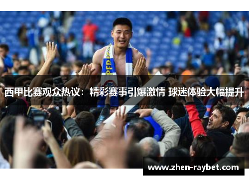 西甲比赛观众热议：精彩赛事引爆激情 球迷体验大幅提升