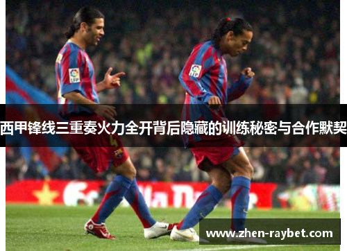 西甲锋线三重奏火力全开背后隐藏的训练秘密与合作默契