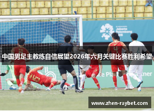 中国男足主教练自信展望2026年六月关键比赛胜利希望