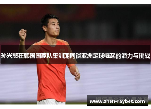 孙兴慜在韩国国家队集训期间谈亚洲足球崛起的潜力与挑战