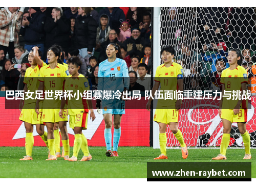 巴西女足世界杯小组赛爆冷出局 队伍面临重建压力与挑战